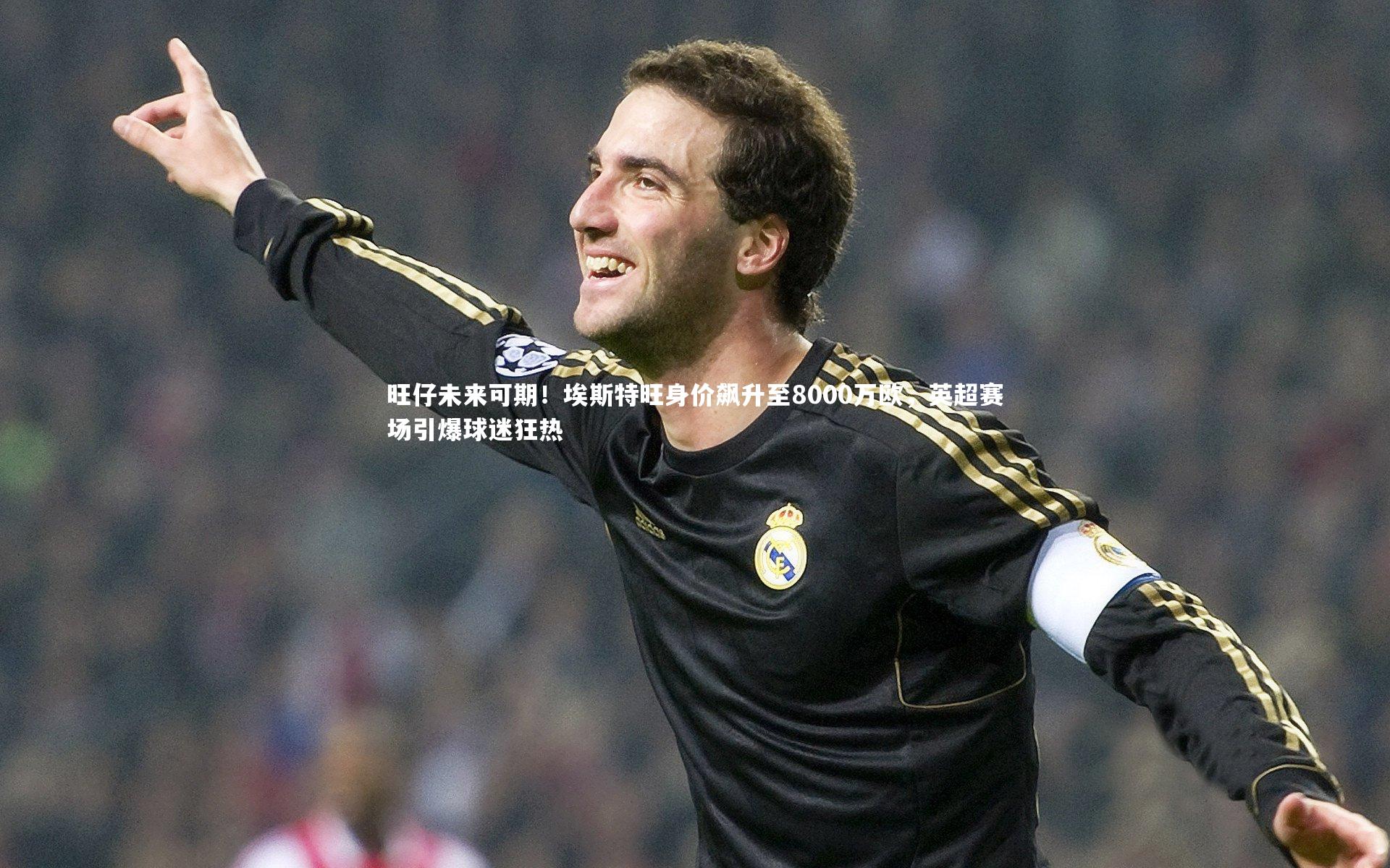 旺仔未来可期！埃斯特旺身价飙升至8000万欧，英超赛场引爆球迷狂热