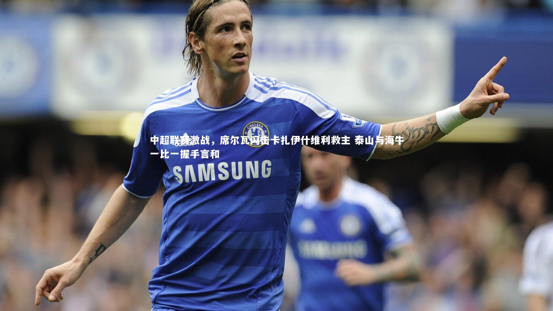 悟空体育官网：中超联赛激战，席尔瓦闪击卡扎伊什维利救主 泰山与海牛一比一握手言和